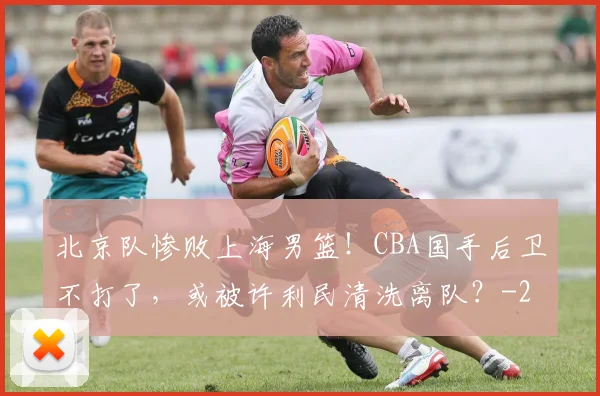 北京队惨败上海男篮！CBA国手后卫不打了，或被许利民清洗离队？